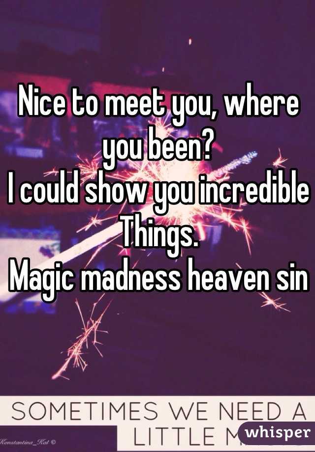 Nice to meet you, where you been?  
I could show you incredible 
Things. 
Magic madness heaven sin