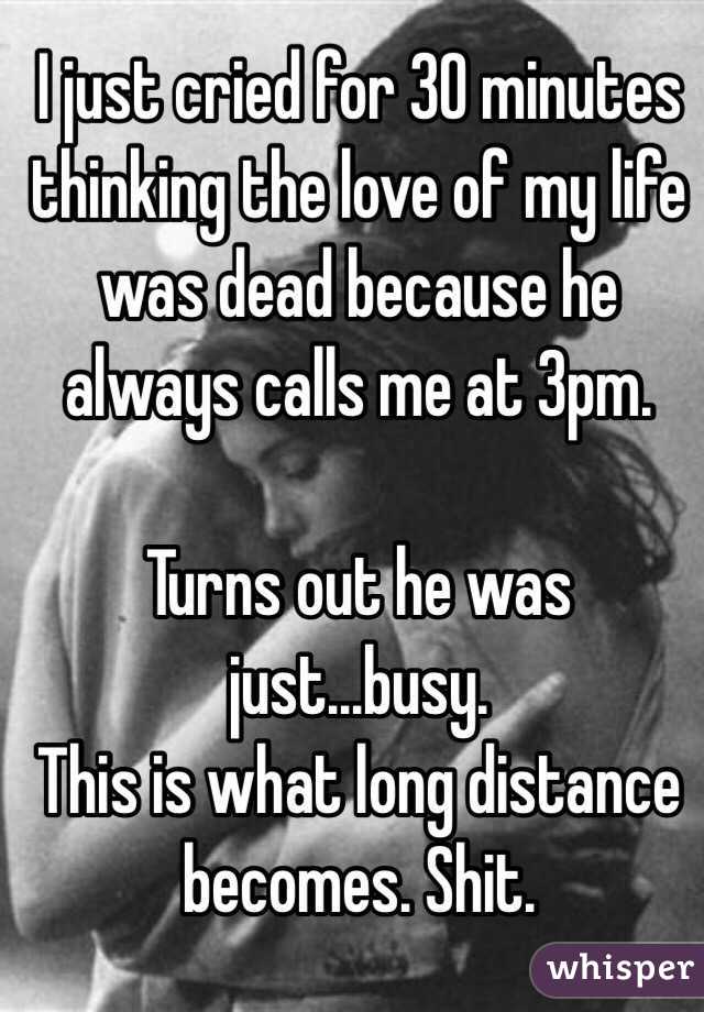 I just cried for 30 minutes thinking the love of my life was dead because he always calls me at 3pm. 

Turns out he was just...busy. 
This is what long distance becomes. Shit.