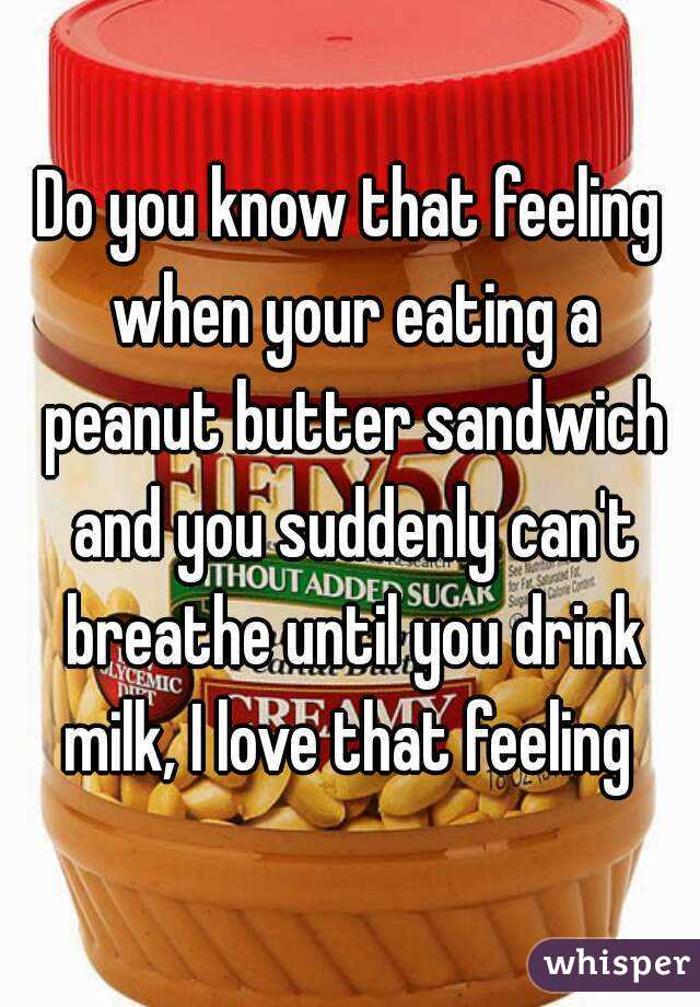 Do you know that feeling when your eating a peanut butter sandwich and you suddenly can't breathe until you drink milk, I love that feeling 