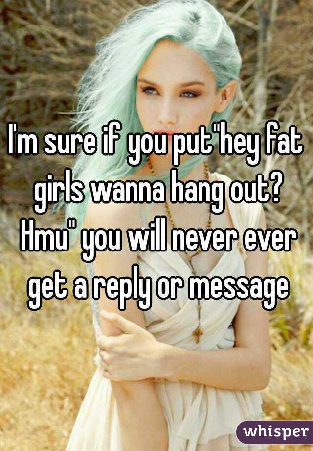 I'm sure if you put"hey fat girls wanna hang out? Hmu" you will never ever get a reply or message