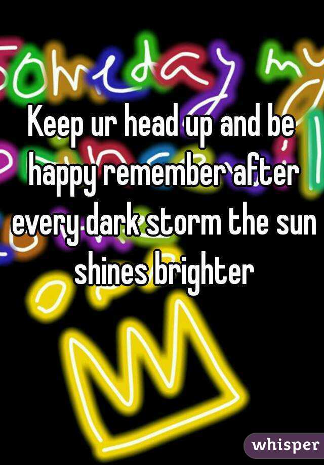 Keep ur head up and be happy remember after every dark storm the sun shines brighter