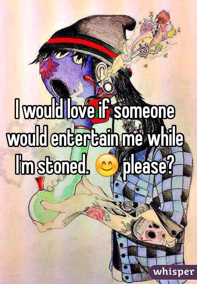 I would love if someone would entertain me while I'm stoned. 😊 please?