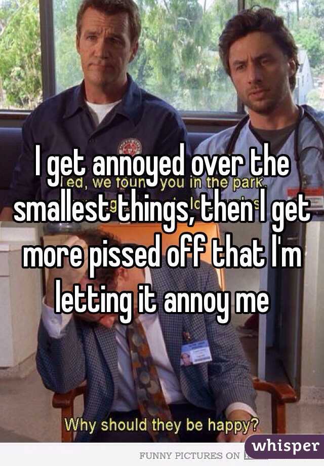 I get annoyed over the smallest things, then l get more pissed off that l'm letting it annoy me 