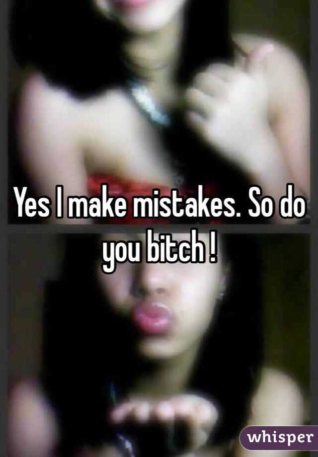 Yes I make mistakes. So do you bitch !