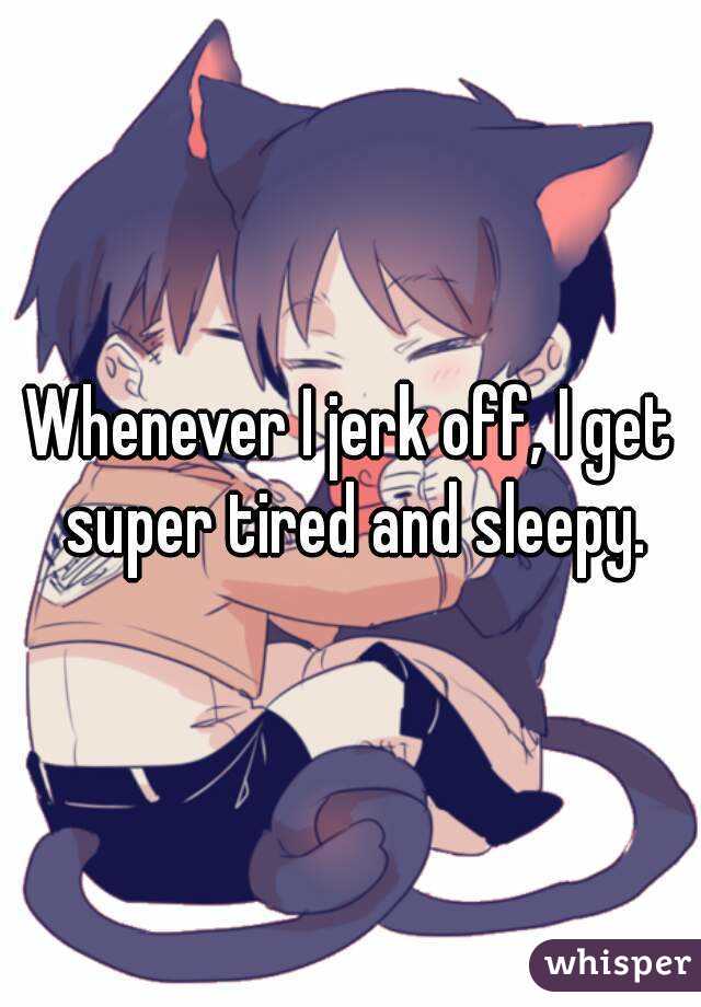 Whenever I jerk off, I get super tired and sleepy.
