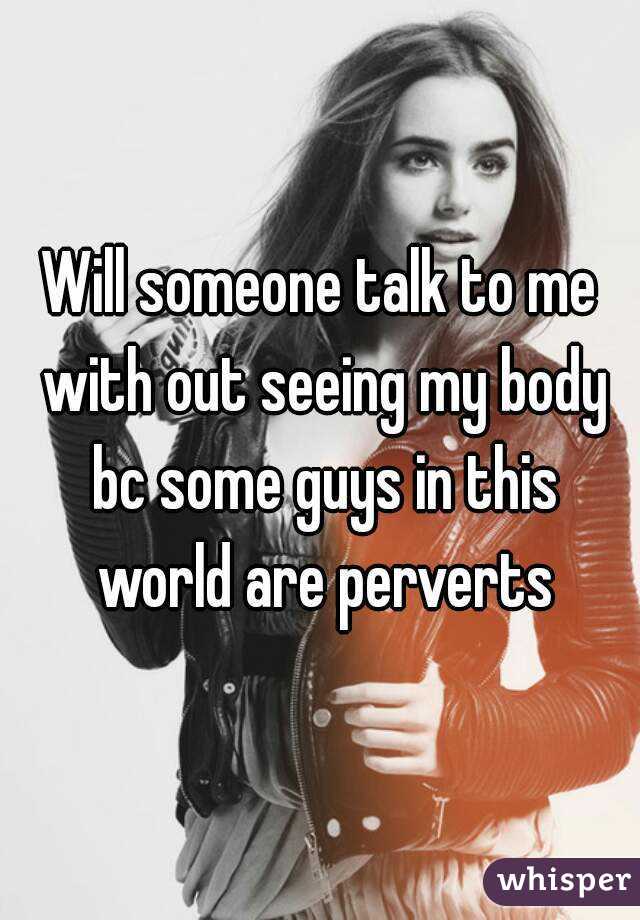 Will someone talk to me with out seeing my body bc some guys in this world are perverts