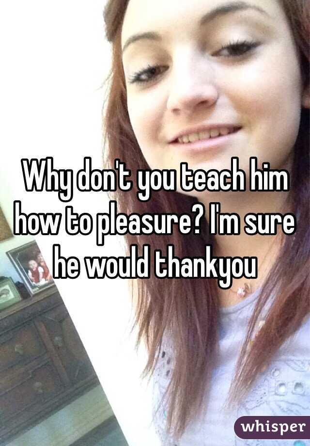 Why don't you teach him how to pleasure? I'm sure he would thankyou