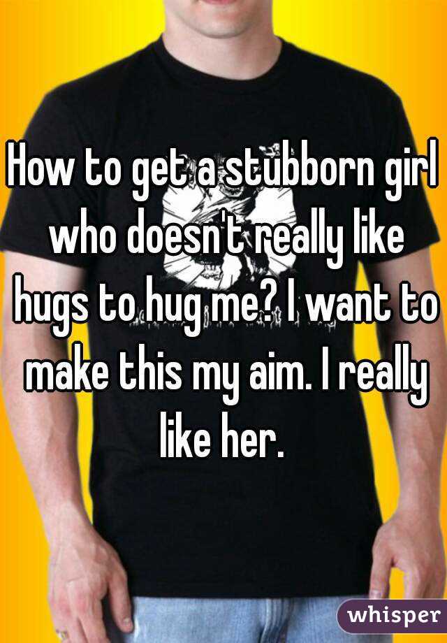 How to get a stubborn girl who doesn't really like hugs to hug me? I want to make this my aim. I really like her. 