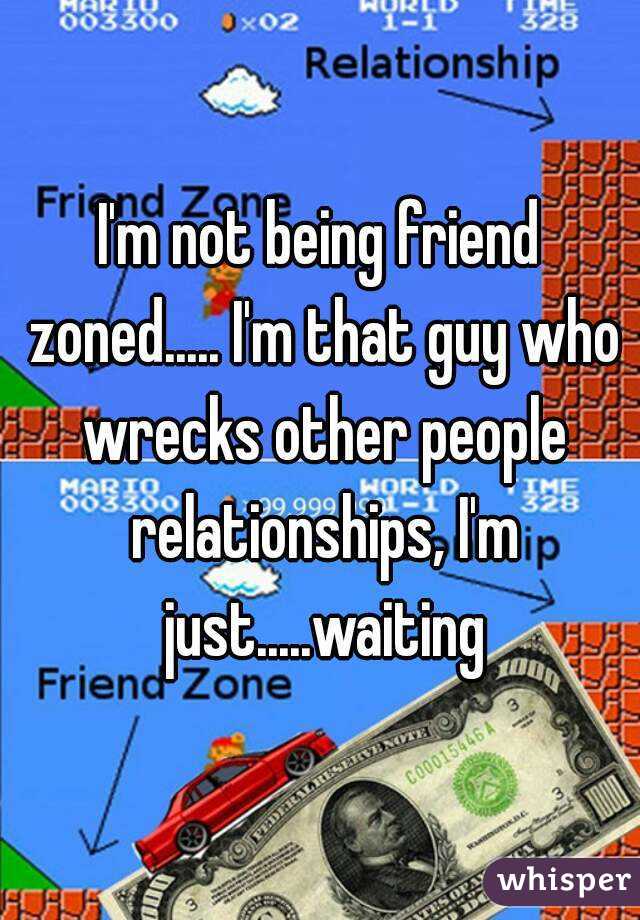 I'm not being friend zoned..... I'm that guy who wrecks other people relationships, I'm just.....waiting