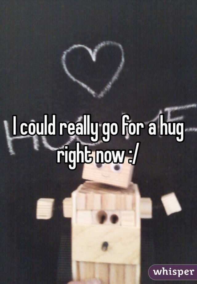 I could really go for a hug right now :/