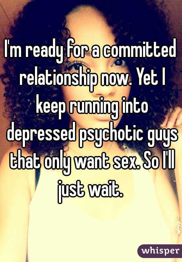 I'm ready for a committed relationship now. Yet I keep running into depressed psychotic guys that only want sex. So I'll just wait. 