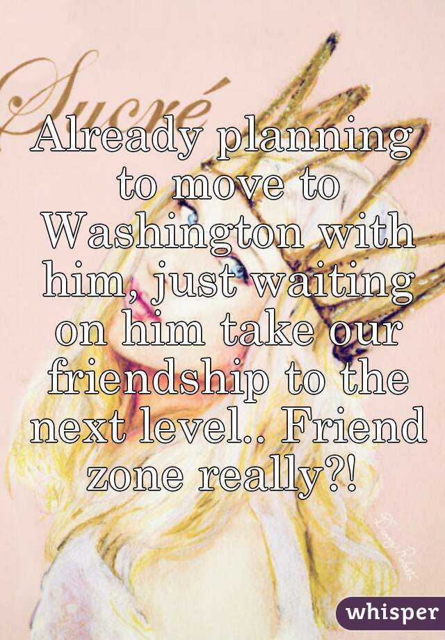 Already planning to move to Washington with him, just waiting on him take our friendship to the next level.. Friend zone really?! 