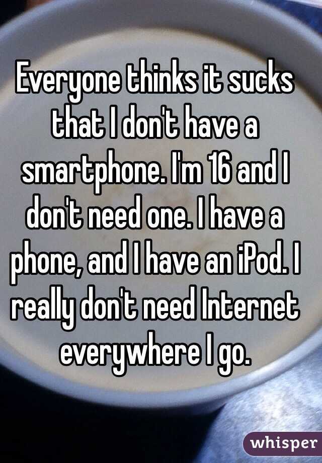 Everyone thinks it sucks that I don't have a smartphone. I'm 16 and I don't need one. I have a phone, and I have an iPod. I really don't need Internet everywhere I go.