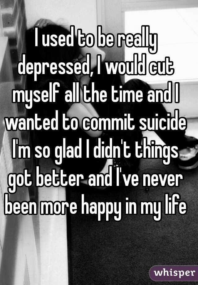 I used to be really depressed, I would cut myself all the time and I wanted to commit suicide I'm so glad I didn't things got better and I've never been more happy in my life 