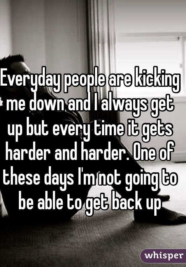 Everyday people are kicking me down and I always get up but every time it gets harder and harder. One of these days I'm not going to be able to get back up