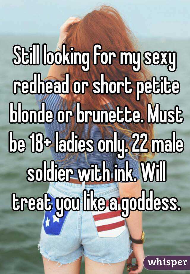 Still looking for my sexy redhead or short petite blonde or brunette. Must be 18+ ladies only. 22 male soldier with ink. Will treat you like a goddess.