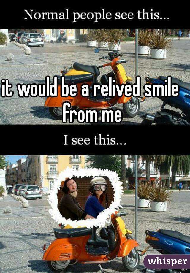 it would be a relived smile from me