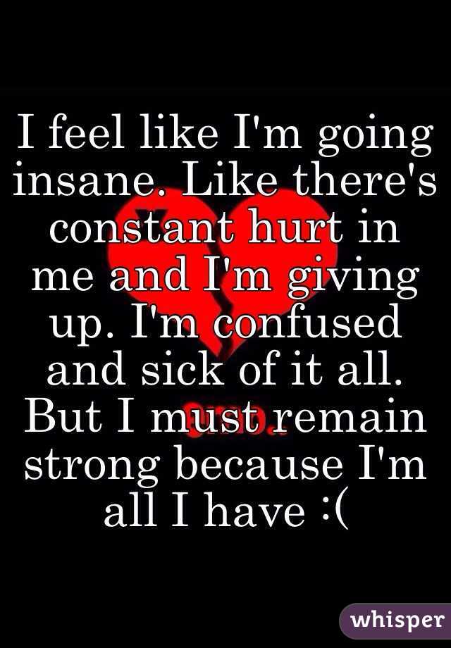 I feel like I'm going insane. Like there's constant hurt in me and I'm giving up. I'm confused and sick of it all. But I must remain strong because I'm all I have :(