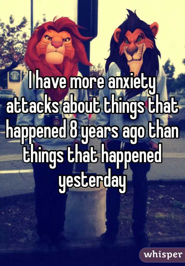 I have more anxiety attacks about things that happened 8 years ago than things that happened yesterday 