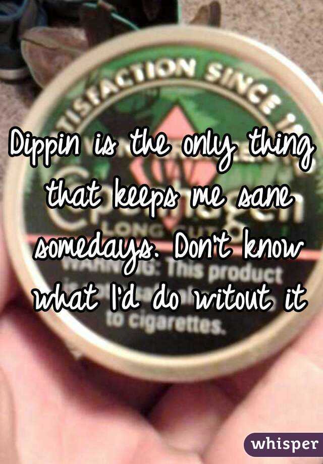 Dippin is the only thing that keeps me sane somedays. Don't know what I'd do witout it