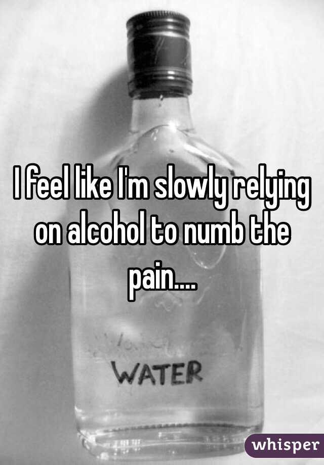 I feel like I'm slowly relying on alcohol to numb the pain.... 