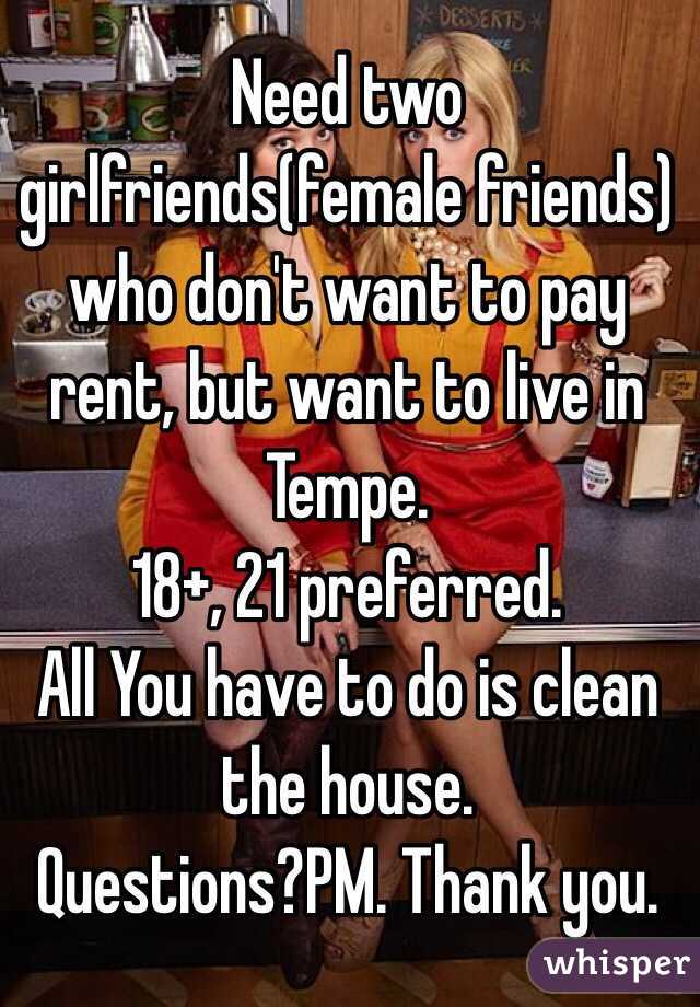 Need two girlfriends(female friends) who don't want to pay rent, but want to live in Tempe.
18+, 21 preferred. 
All You have to do is clean the house. 
Questions?PM. Thank you.
