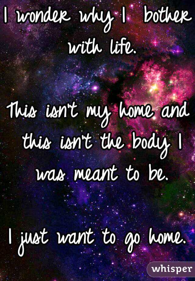 I wonder why I  bother with life.

This isn't my home and this isn't the body I was meant to be.

I just want to go home.
