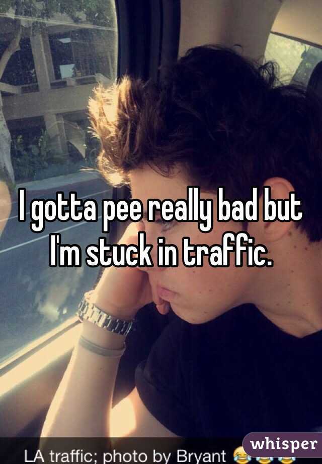 I gotta pee really bad but I'm stuck in traffic. 