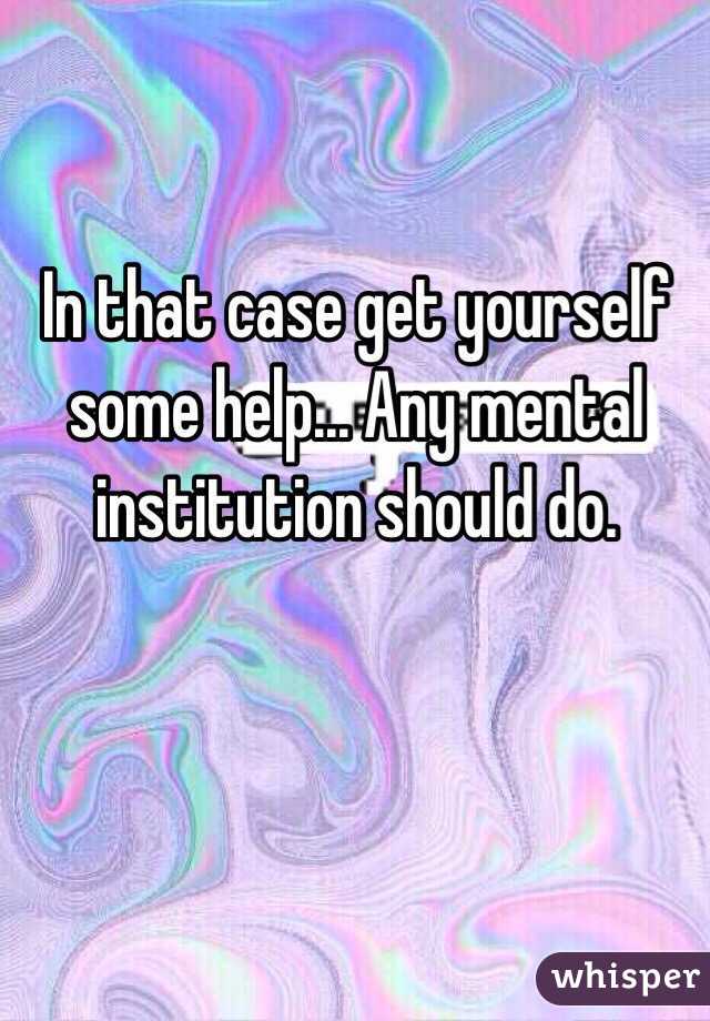 In that case get yourself some help... Any mental institution should do.