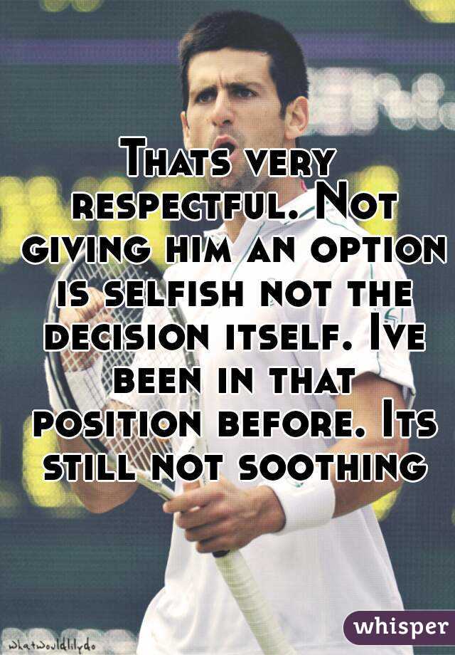 Thats very respectful. Not giving him an option is selfish not the decision itself. Ive been in that position before. Its still not soothing