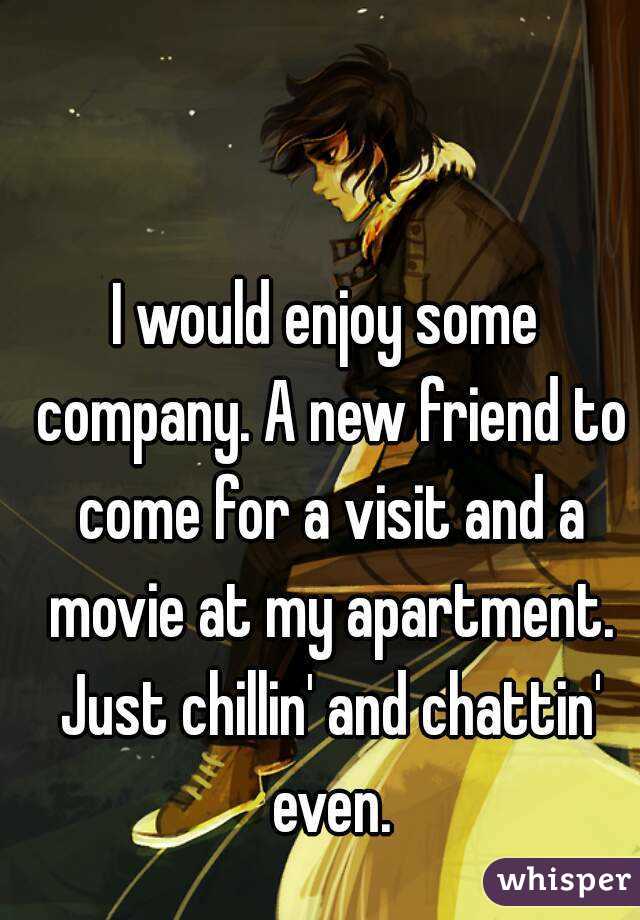 I would enjoy some company. A new friend to come for a visit and a movie at my apartment. Just chillin' and chattin' even.