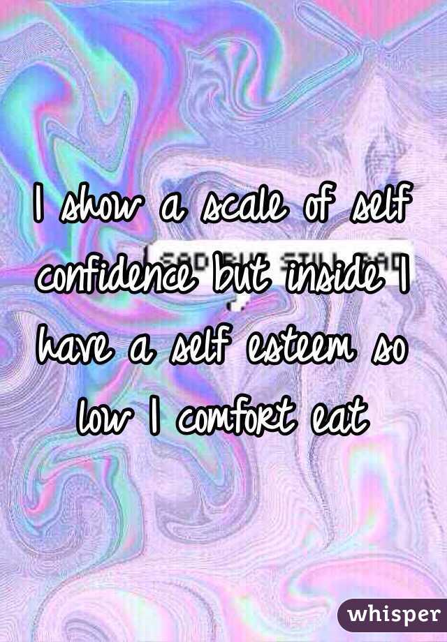 I show a scale of self confidence but inside I have a self esteem so low I comfort eat 