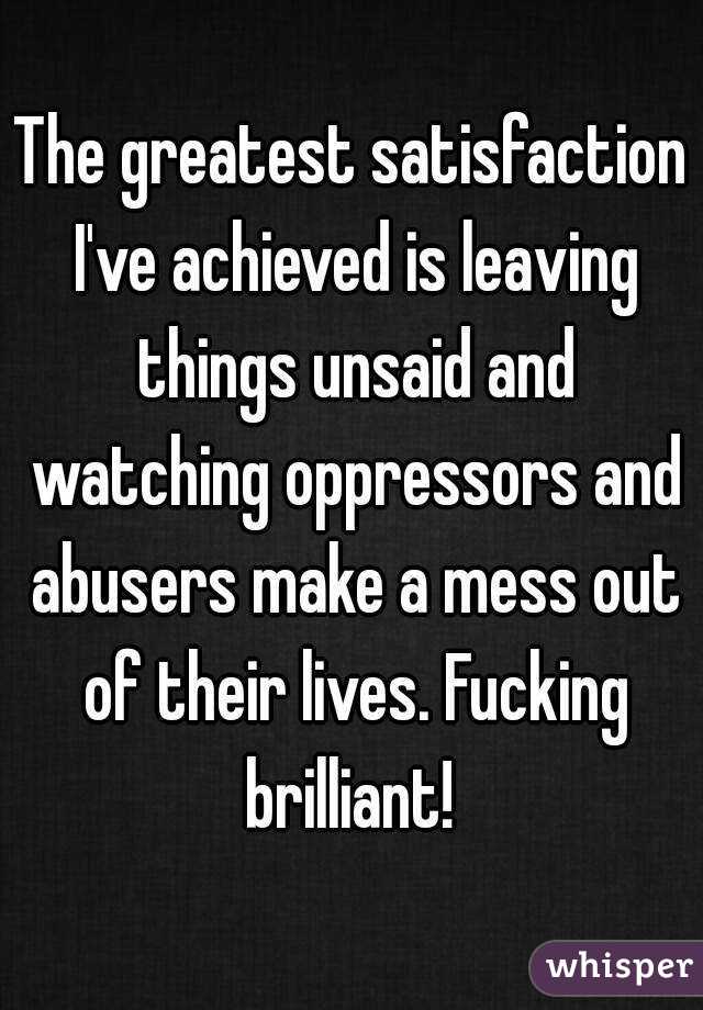 The greatest satisfaction I've achieved is leaving things unsaid and watching oppressors and abusers make a mess out of their lives. Fucking brilliant! 