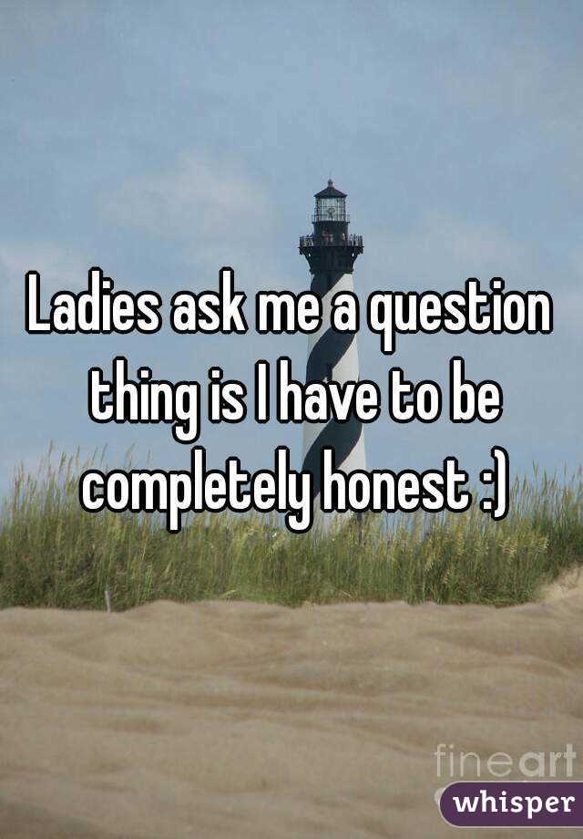 Ladies ask me a question thing is I have to be completely honest :)