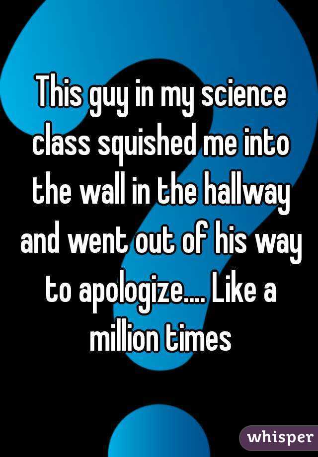  This guy in my science class squished me into the wall in the hallway and went out of his way to apologize.... Like a million times