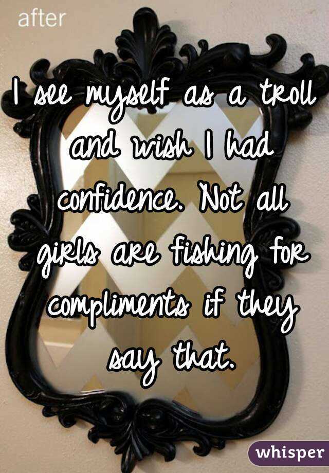 I see myself as a troll and wish I had confidence. Not all girls are fishing for compliments if they say that.