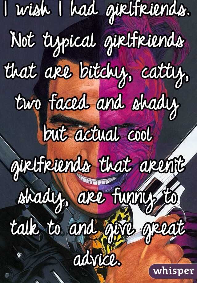 I wish I had girlfriends. Not typical girlfriends that are bitchy, catty, two faced and shady but actual cool girlfriends that aren't shady, are funny to talk to and give great advice.