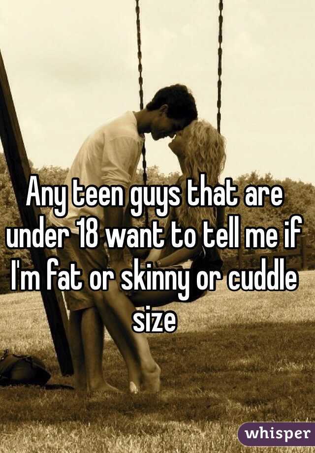 Any teen guys that are under 18 want to tell me if I'm fat or skinny or cuddle size
