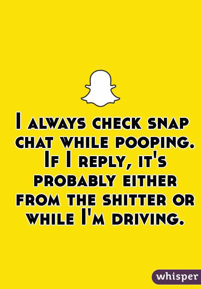 I always check snap chat while pooping. If I reply, it's probably either from the shitter or while I'm driving.
