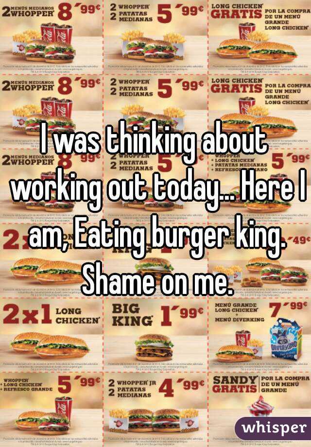 I was thinking about working out today... Here I am, Eating burger king. Shame on me.