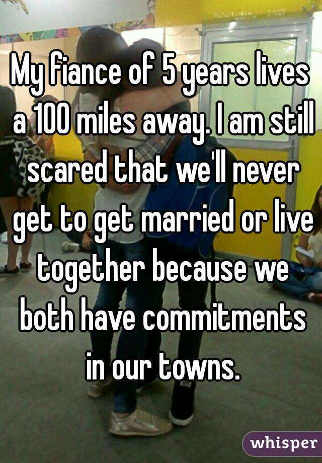 My fiance of 5 years lives a 100 miles away. I am still scared that we'll never get to get married or live together because we both have commitments in our towns.
