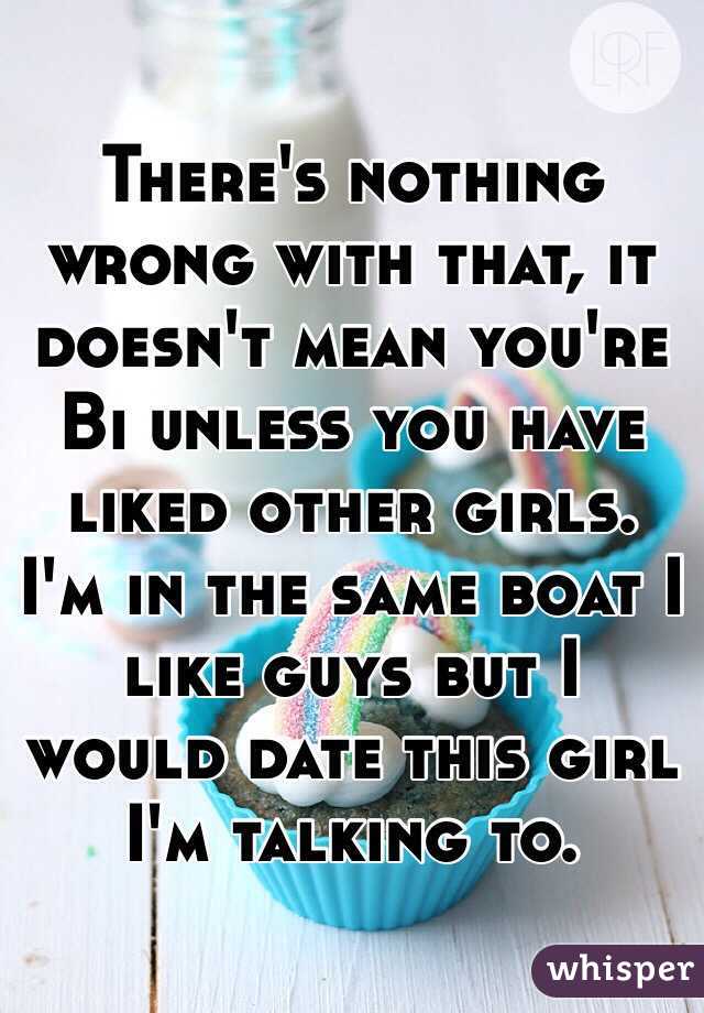 There's nothing wrong with that, it doesn't mean you're Bi unless you have liked other girls. I'm in the same boat I like guys but I would date this girl I'm talking to.