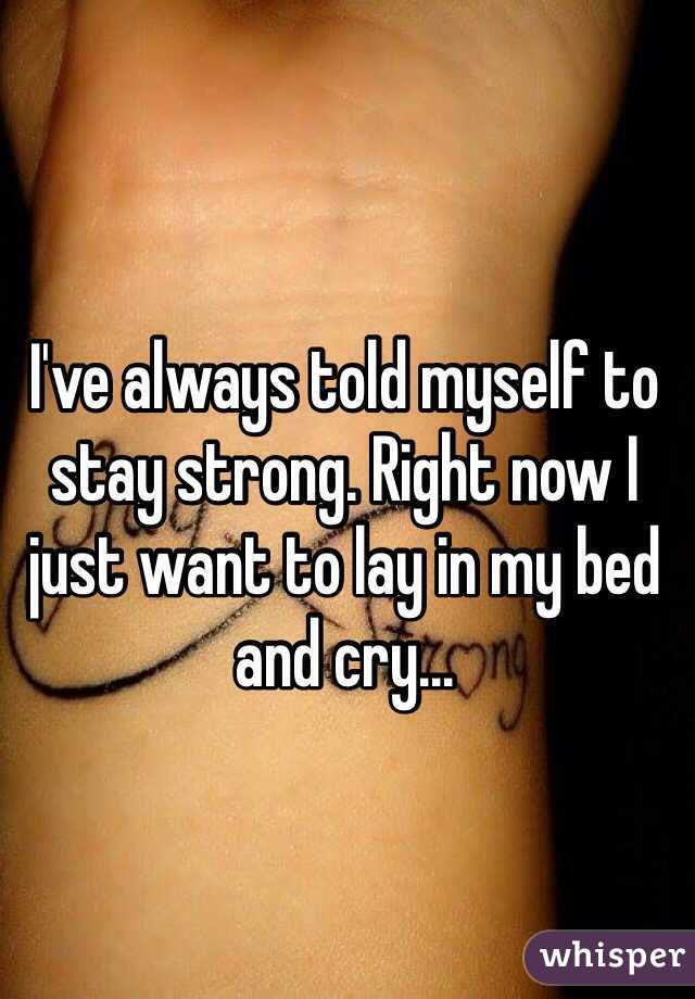 I've always told myself to stay strong. Right now I just want to lay in my bed and cry...