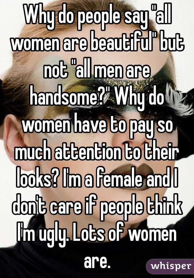 Why do people say "all women are beautiful" but not "all men are handsome?" Why do women have to pay so much attention to their looks? I'm a female and I don't care if people think I'm ugly. Lots of women are. 