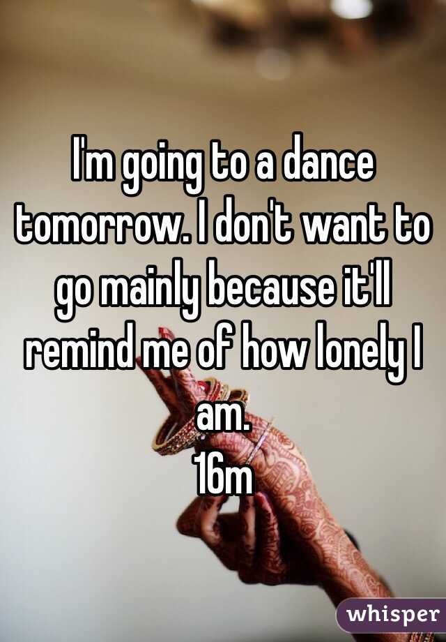 I'm going to a dance tomorrow. I don't want to go mainly because it'll remind me of how lonely I am. 
16m