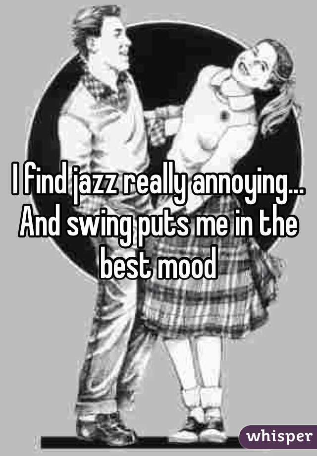 I find jazz really annoying... And swing puts me in the best mood