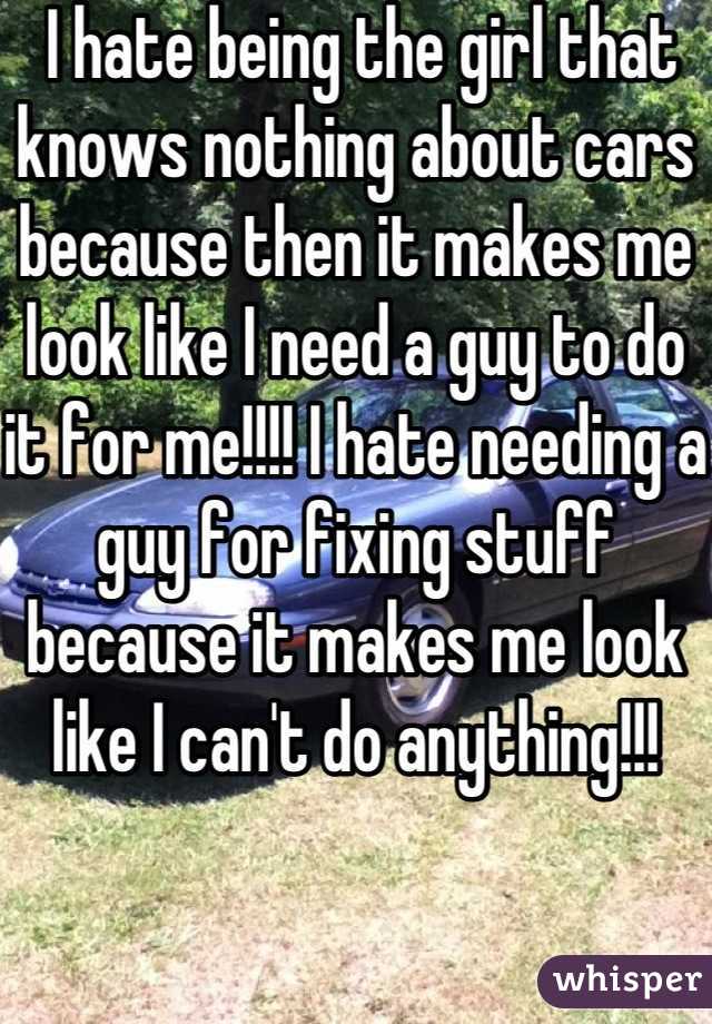  I hate being the girl that knows nothing about cars because then it makes me look like I need a guy to do it for me!!!! I hate needing a guy for fixing stuff because it makes me look like I can't do anything!!!