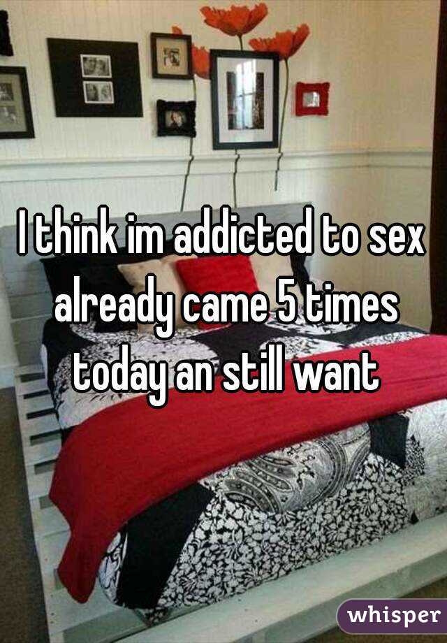 I think im addicted to sex already came 5 times today an still want