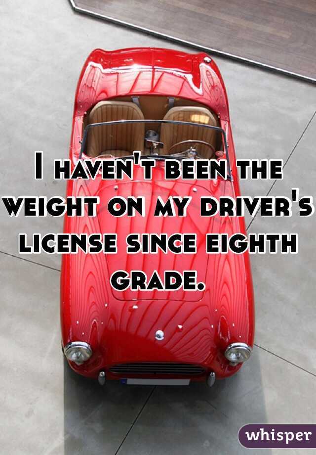 I haven't been the
weight on my driver's license since eighth grade. 