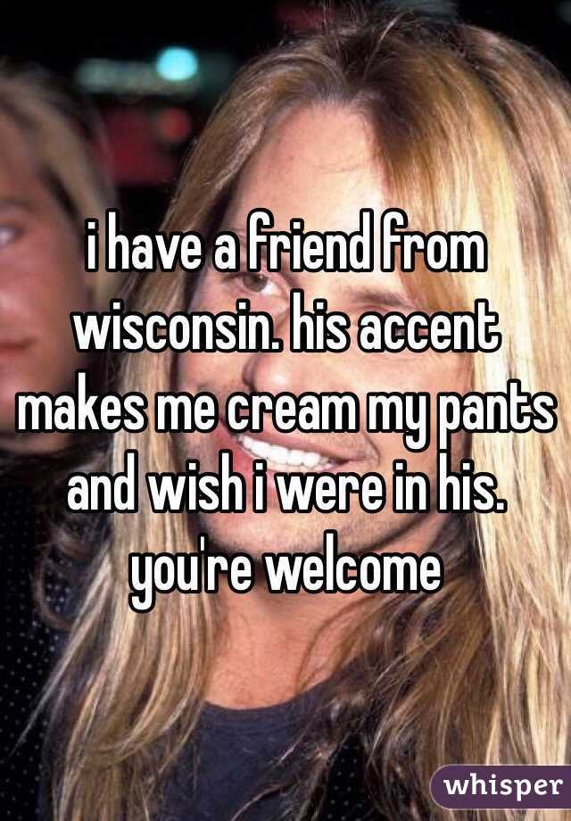 i have a friend from wisconsin. his accent makes me cream my pants and wish i were in his. you're welcome